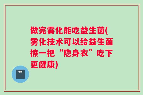 做完雾化能吃益生菌(雾化技术可以给益生菌擦一把“隐身衣”吃下更健康)