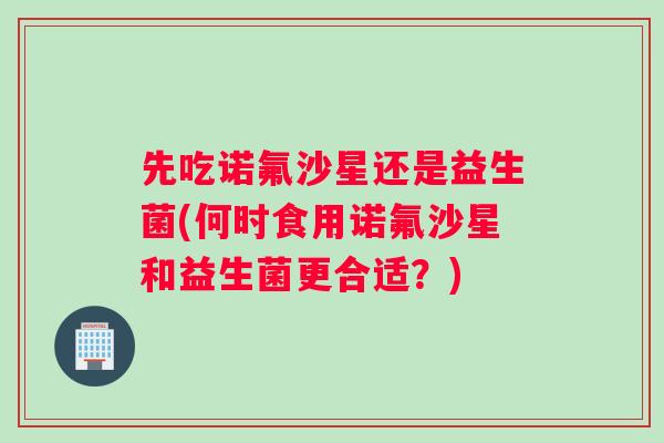 先吃诺氟沙星还是益生菌(何时食用诺氟沙星和益生菌更合适?) 先吃诺氟沙星还是益生菌(何时食用诺氟沙星和益生菌更合适?)