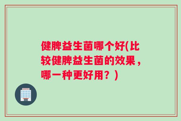 健脾益生菌哪个好(比较健脾益生菌的效果，哪一种更好用？)