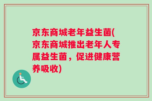 京东商城老年益生菌(京东商城推出老年人专属益生菌，促进健康营养吸收)