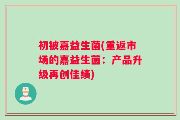 初被嘉益生菌(重返市场的嘉益生菌：产品升级再创佳绩)