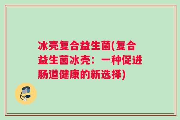 冰壳复合益生菌(复合益生菌冰壳:一种促进肠道健康的新选择) 冰壳复合益生菌(复合益生菌冰壳:一种促进肠道健康的新选择)