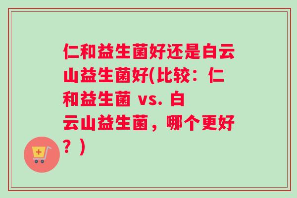 仁和益生菌好还是白云山益生菌好(比较:仁和益生菌 vs. 白云山益生菌,哪个更好?) 仁和益生菌好还是白云山益生菌好(比较:仁和益生菌 vs. 白云山益生菌,哪个更好?)