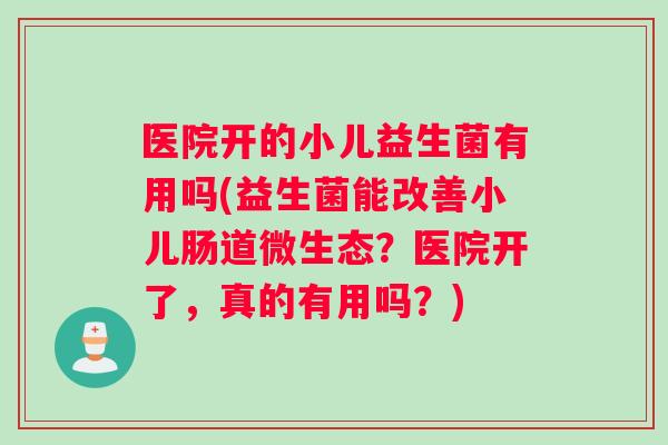 医院开的小儿益生菌有用吗(益生菌能改善小儿肠道微生态？医院开了，真的有用吗？)