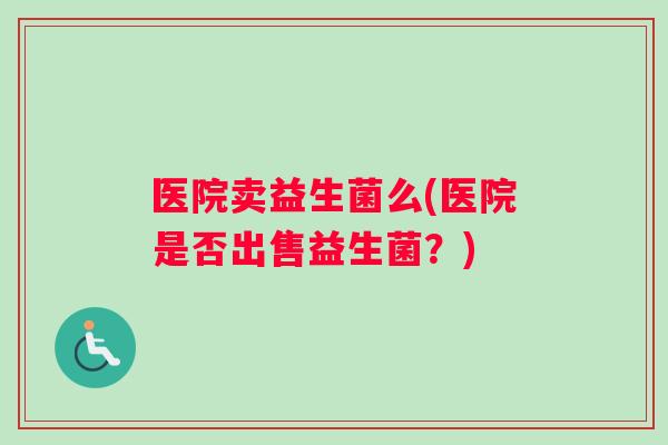 医院卖益生菌么(医院是否出售益生菌?) 医院卖益生菌么(医院是否出售益生菌?)