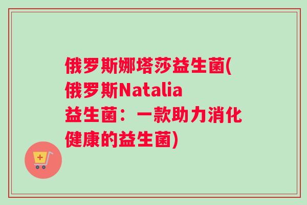 俄罗斯娜塔莎益生菌(俄罗斯Natalia益生菌：一款助力消化健康的益生菌)