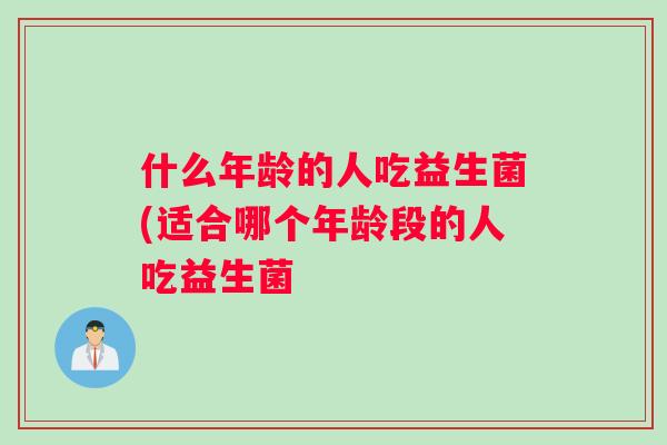 什么年龄的人吃益生菌(适合哪个年龄段的人吃益生菌 什么年龄的人吃益生菌(适合哪个年龄段的人吃益生菌
