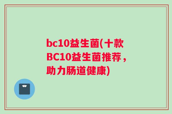 bc10益生菌(十款BC10益生菌推荐，助力肠道健康)
