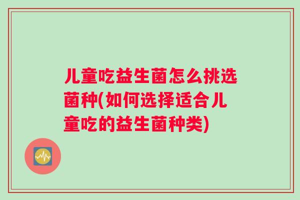 儿童吃益生菌怎么挑选菌种(如何选择适合儿童吃的益生菌种类)