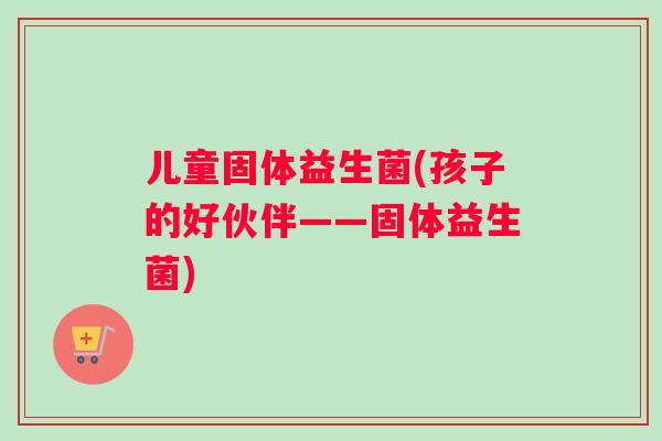 儿童固体益生菌(孩子的好伙伴——固体益生菌)