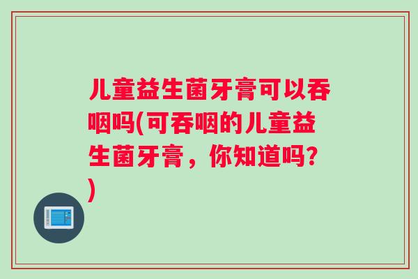 儿童益生菌牙膏可以吞咽吗(可吞咽的儿童益生菌牙膏，你知道吗？)