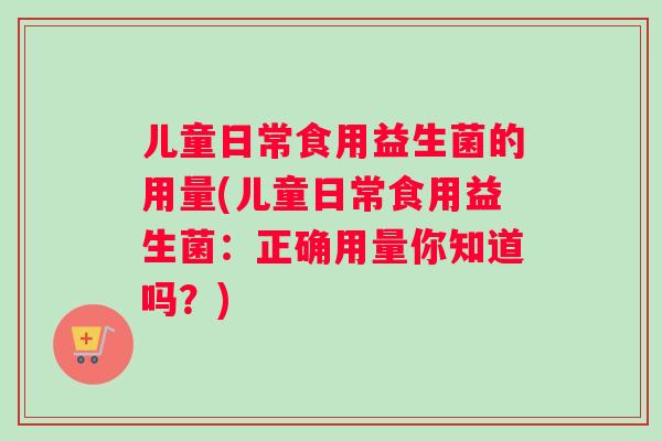 儿童日常食用益生菌的用量(儿童日常食用益生菌：正确用量你知道吗？)