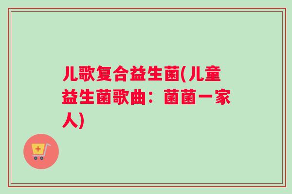 儿歌复合益生菌(儿童益生菌歌曲：菌菌一家人)