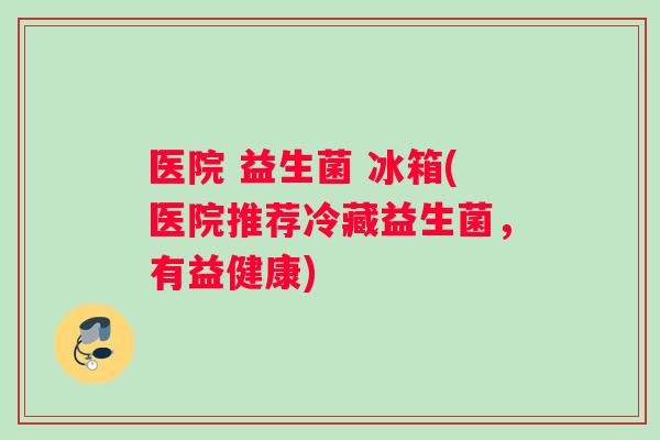 医院 益生菌 冰箱(医院推荐冷藏益生菌，有益健康)