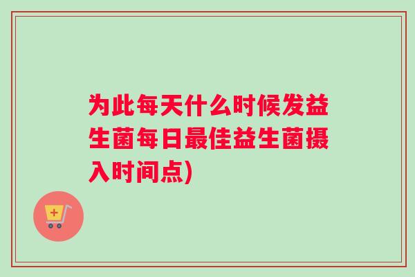 为此每天什么时候发益生菌每日最佳益生菌摄入时间点)