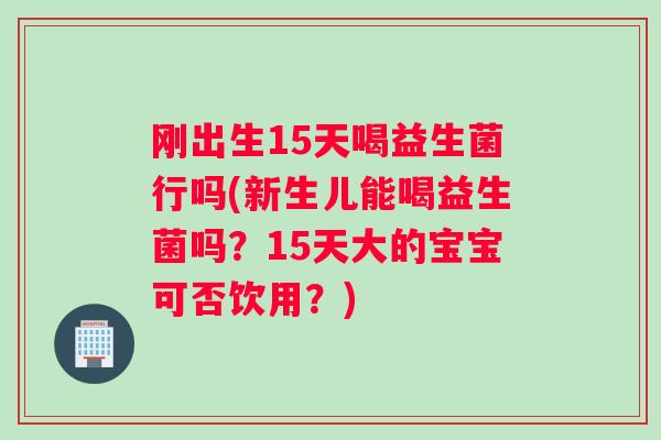 刚出生15天喝益生菌行吗(新生儿能喝益生菌吗？15天大的宝宝可否饮用？)