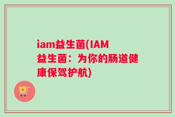 iam益生菌(IAM益生菌：为你的肠道健康保驾护航)