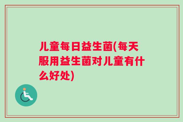 儿童每日益生菌(每天服用益生菌对儿童有什么好处)