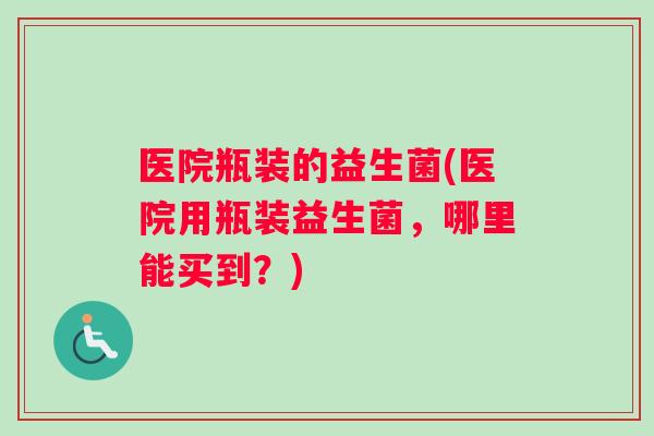 医院瓶装的益生菌(医院用瓶装益生菌，哪里能买到？)