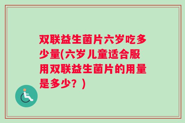 双联益生菌片六岁吃多少量(六岁儿童适合服用双联益生菌片的用量是多少？)