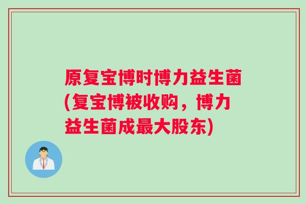 原复宝博时博力益生菌(复宝博被收购，博力益生菌成最大股东)