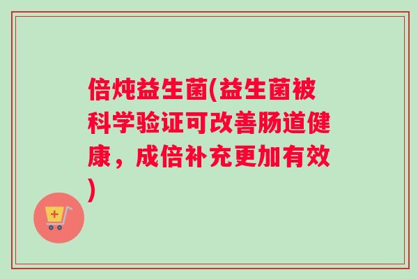 倍炖益生菌(益生菌被科学验证可改善肠道健康，成倍补充更加有效)