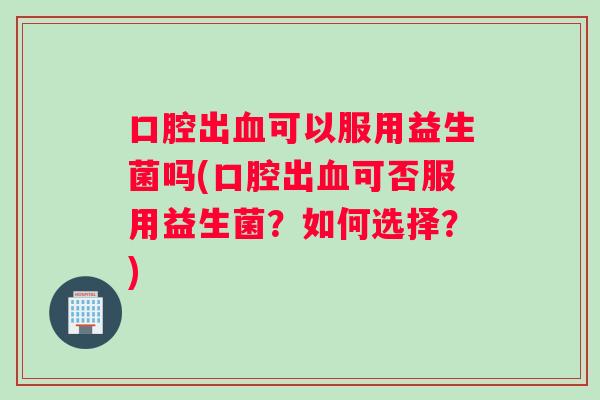 口腔出血可以服用益生菌吗(口腔出血可否服用益生菌？如何选择？)