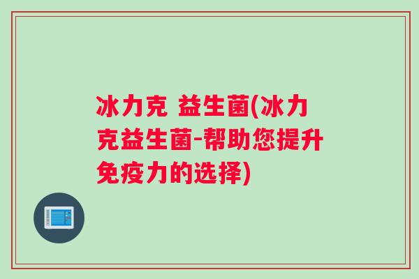 冰力克 益生菌(冰力克益生菌-帮助您提升免疫力的选择)