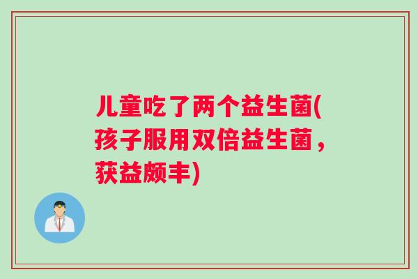 儿童吃了两个益生菌(孩子服用双倍益生菌，获益颇丰)
