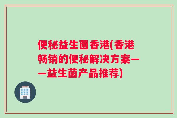 便秘益生菌香港(香港畅销的便秘解决方案——益生菌产品推荐)