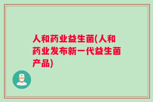 人和药业益生菌(人和药业发布新一代益生菌产品)
