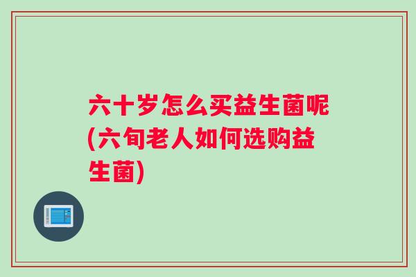 六十岁怎么买益生菌呢(六旬老人如何选购益生菌)