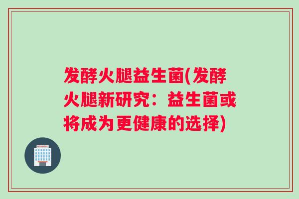 发酵火腿益生菌(发酵火腿新研究:益生菌或将成为更健康的选择) 发酵火腿益生菌(发酵火腿新研究:益生菌或将成为更健康的选择)