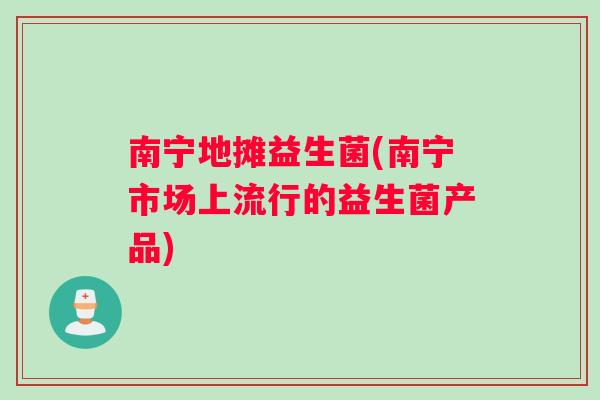 南宁地摊益生菌(南宁市场上流行的益生菌产品)
