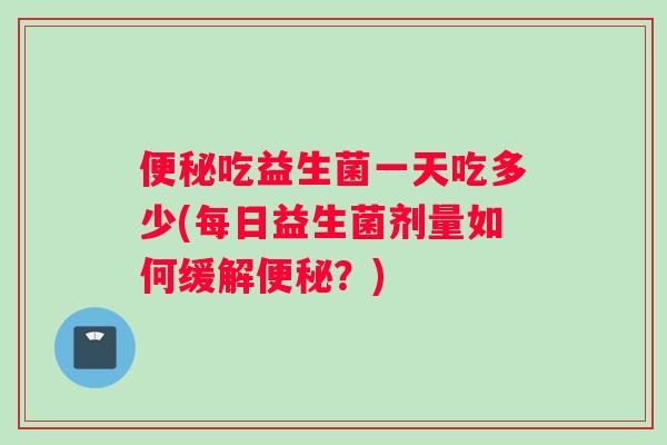便秘吃益生菌一天吃多少(每日益生菌剂量如何缓解便秘？)