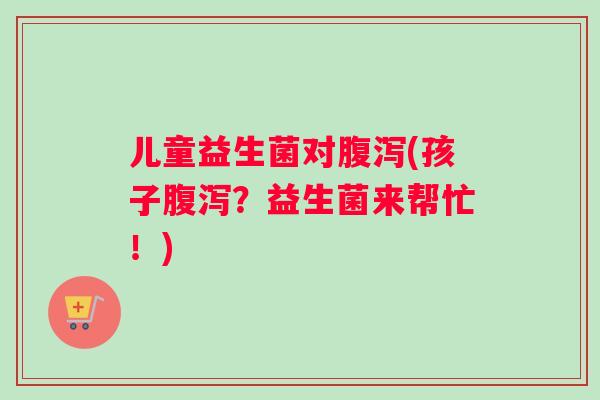 儿童益生菌对腹泻(孩子腹泻？益生菌来帮忙！)