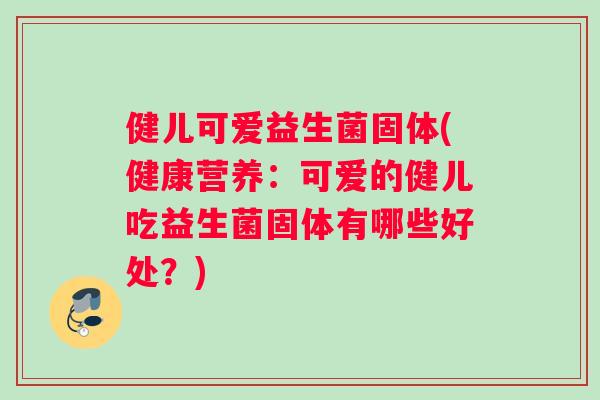 健儿可爱益生菌固体(健康营养：可爱的健儿吃益生菌固体有哪些好处？)