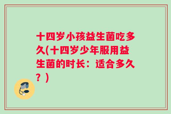十四岁小孩益生菌吃多久(十四岁少年服用益生菌的时长：适合多久？)