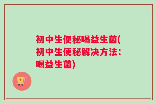 初中生便秘喝益生菌(初中生便秘解决方法：喝益生菌)