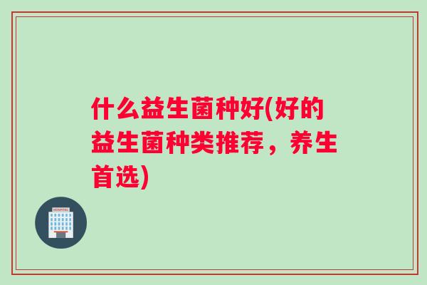 什么益生菌种好(好的益生菌种类推荐,养生首选) 什么益生菌种好(好的益生菌种类推荐,养生首选)