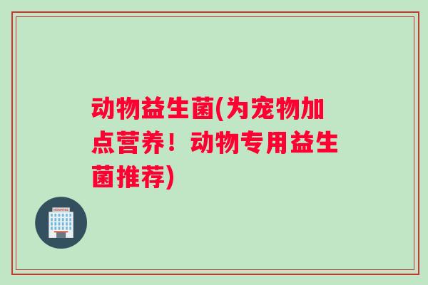 动物益生菌(为宠物加点营养！动物专用益生菌推荐)
