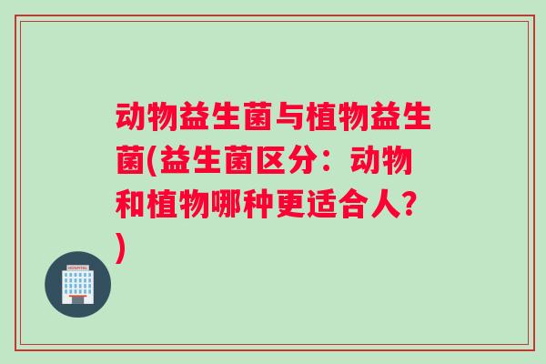 动物益生菌与植物益生菌(益生菌区分：动物和植物哪种更适合人？)