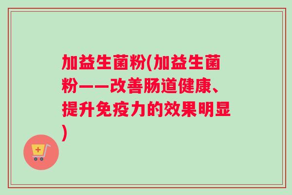 加益生菌粉(加益生菌粉——改善肠道健康、提升免疫力的效果明显)