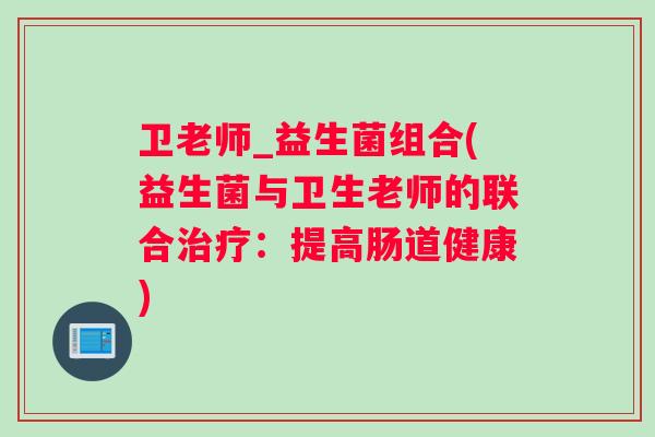 卫老师_益生菌组合(益生菌与卫生老师的联合:提高肠道健康) 卫老师_益生菌组合(益生菌与卫生老师的联合:提高肠道健康)