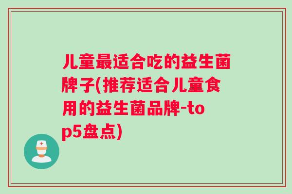 儿童适合吃的益生菌牌子(推荐适合儿童食用的益生菌品牌-top5盘点) 儿童适合吃的益生菌牌子(推荐适合儿童食用的益生菌品牌-top5盘点)