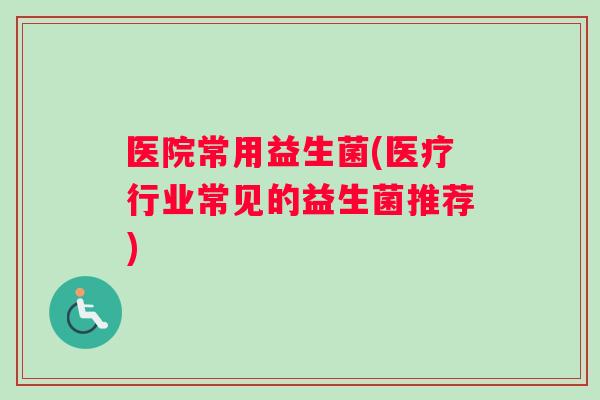 医院常用益生菌(医疗行业常见的益生菌推荐)