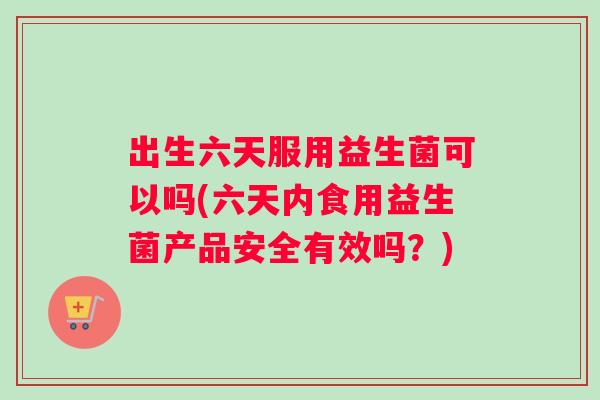 出生六天服用益生菌可以吗(六天内食用益生菌产品安全有效吗？)