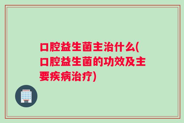 口腔益生菌主治什么(口腔益生菌的功效及主要疾病治疗)