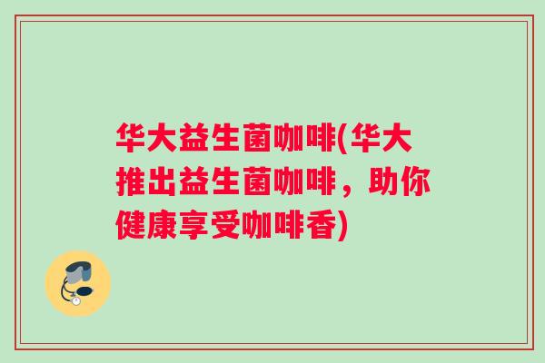 华大益生菌咖啡(华大推出益生菌咖啡，助你健康享受咖啡香)