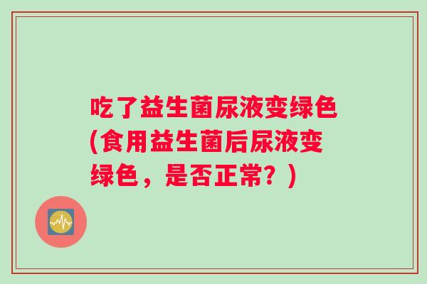 吃了益生菌尿液变绿色(食用益生菌后尿液变绿色，是否正常？)